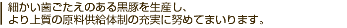 細かい歯ごたえのある黒豚を生産し、より上質の原料供給体制の充実に努めてまいります。